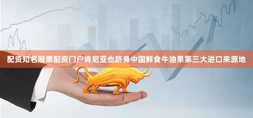 配资知名股票配资门户肯尼亚也跻身中国鲜食牛油果第三大进口来源地