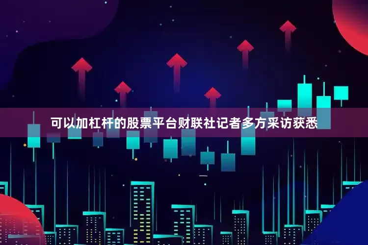 可以加杠杆的股票平台财联社记者多方采访获悉