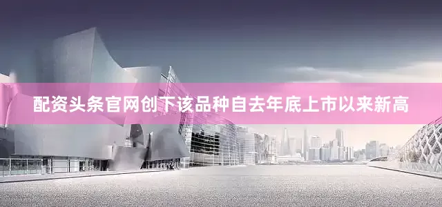 配资头条官网创下该品种自去年底上市以来新高